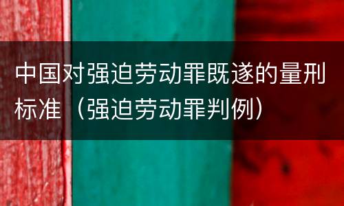 中国对强迫劳动罪既遂的量刑标准（强迫劳动罪判例）