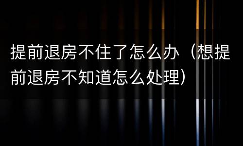 提前退房不住了怎么办（想提前退房不知道怎么处理）
