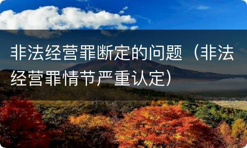 非法经营罪断定的问题（非法经营罪情节严重认定）