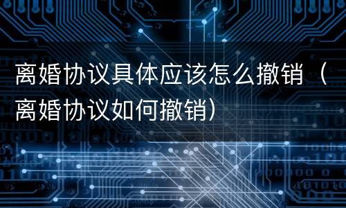 离婚协议具体应该怎么撤销（离婚协议如何撤销）