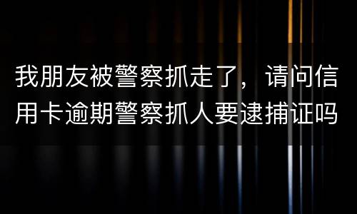 我朋友被警察抓走了，请问信用卡逾期警察抓人要逮捕证吗