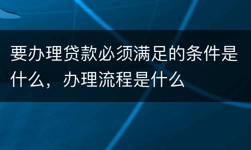 要办理贷款必须满足的条件是什么，办理流程是什么