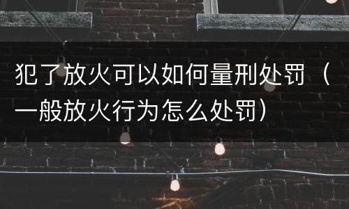 犯了放火可以如何量刑处罚（一般放火行为怎么处罚）