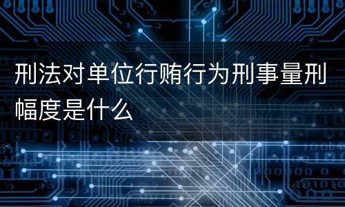 刑法对单位行贿行为刑事量刑幅度是什么