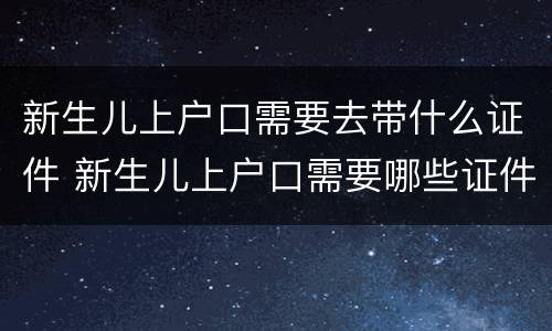 新生儿上户口需要去带什么证件 新生儿上户口需要哪些证件齐全