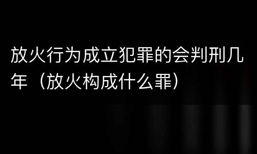 放火行为成立犯罪的会判刑几年（放火构成什么罪）