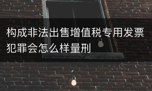 构成非法出售增值税专用发票犯罪会怎么样量刑