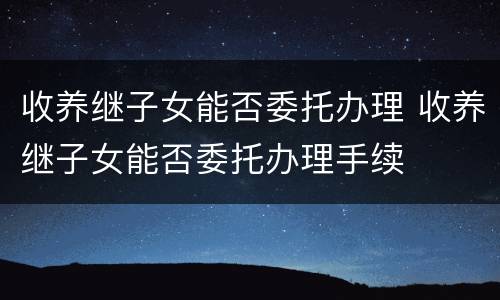 收养继子女能否委托办理 收养继子女能否委托办理手续