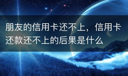 朋友的信用卡还不上，信用卡还款还不上的后果是什么