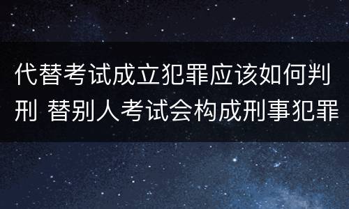 代替考试成立犯罪应该如何判刑 替别人考试会构成刑事犯罪吗