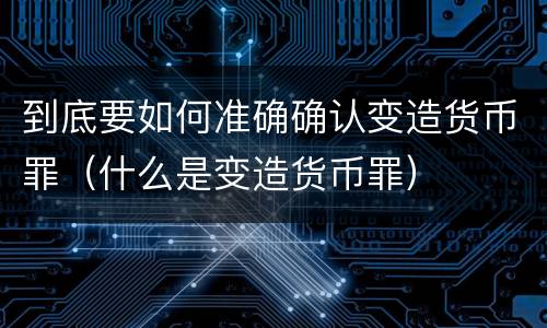 到底要如何准确确认变造货币罪（什么是变造货币罪）