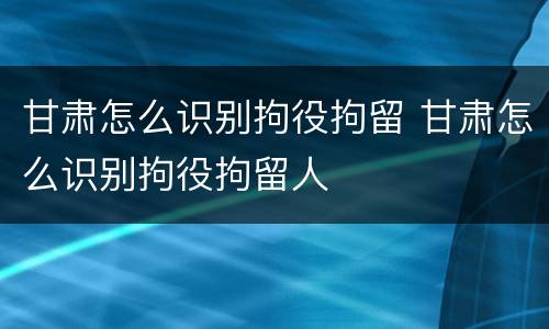 甘肃怎么识别拘役拘留 甘肃怎么识别拘役拘留人