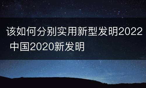 该如何分别实用新型发明2022 中国2020新发明