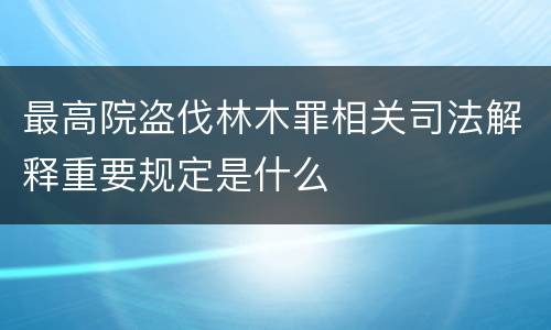 最高院盗伐林木罪相关司法解释重要规定是什么