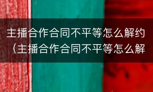 主播合作合同不平等怎么解约（主播合作合同不平等怎么解约呢）
