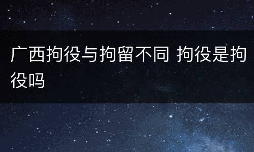 广西拘役与拘留不同 拘役是拘役吗