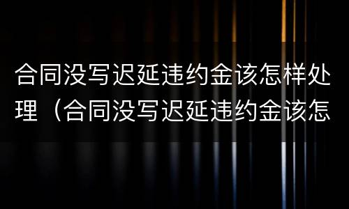 合同没写迟延违约金该怎样处理（合同没写迟延违约金该怎样处理好）