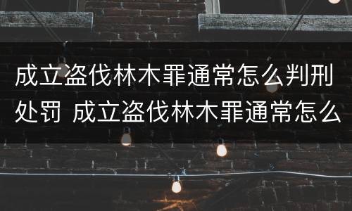 成立盗伐林木罪通常怎么判刑处罚 成立盗伐林木罪通常怎么判刑处罚多少钱