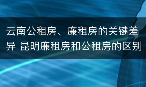 云南公租房、廉租房的关键差异 昆明廉租房和公租房的区别