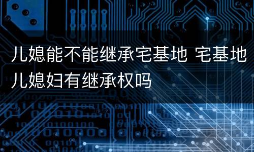 儿媳能不能继承宅基地 宅基地儿媳妇有继承权吗
