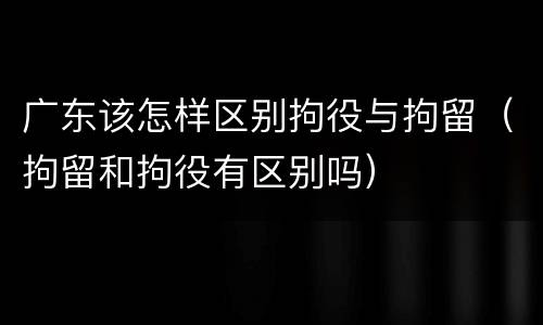 广东该怎样区别拘役与拘留（拘留和拘役有区别吗）