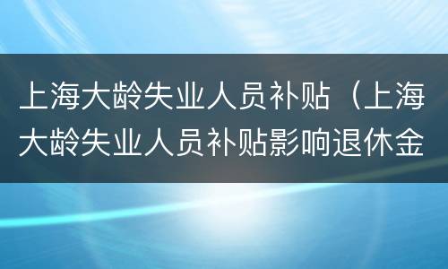上海大龄失业人员补贴（上海大龄失业人员补贴影响退休金吗）