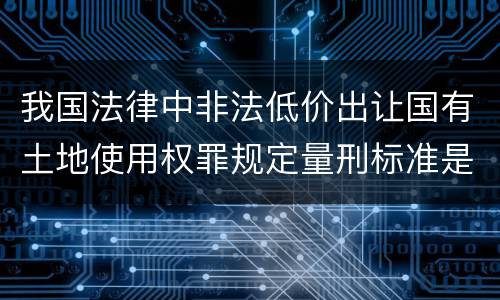 我国法律中非法低价出让国有土地使用权罪规定量刑标准是怎样