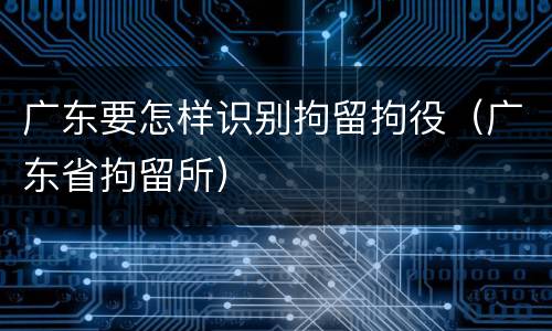 广东要怎样识别拘留拘役（广东省拘留所）