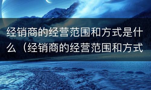 经销商的经营范围和方式是什么（经销商的经营范围和方式是什么意思）