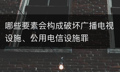 哪些要素会构成破坏广播电视设施、公用电信设施罪