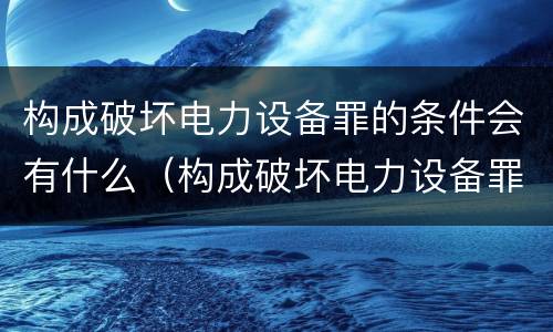 构成破坏电力设备罪的条件会有什么（构成破坏电力设备罪的条件会有什么后果）