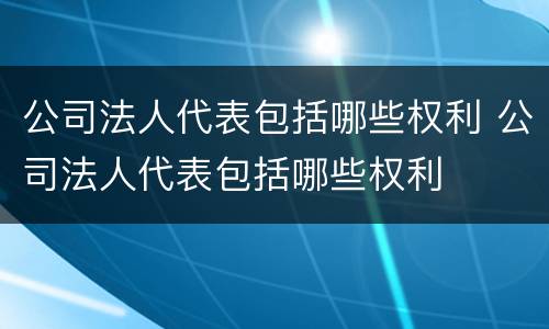 公司法人代表包括哪些权利 公司法人代表包括哪些权利