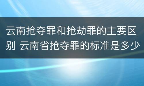 云南抢夺罪和抢劫罪的主要区别 云南省抢夺罪的标准是多少?