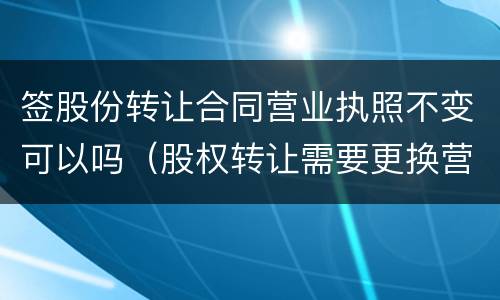 签股份转让合同营业执照不变可以吗（股权转让需要更换营业执照吗）