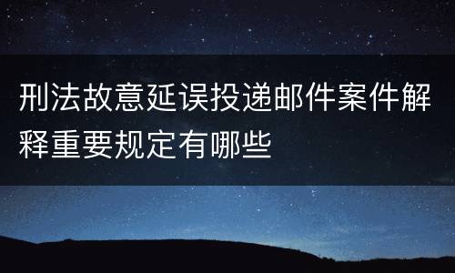 刑法故意延误投递邮件案件解释重要规定有哪些