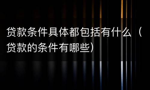 贷款条件具体都包括有什么（贷款的条件有哪些）