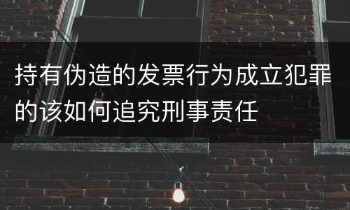 持有伪造的发票行为成立犯罪的该如何追究刑事责任