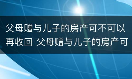 父母赠与儿子的房产可不可以再收回 父母赠与儿子的房产可不可以再收回一次