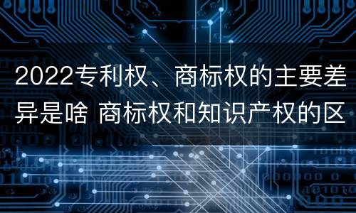 2022专利权、商标权的主要差异是啥 商标权和知识产权的区别