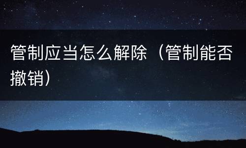 管制应当怎么解除（管制能否撤销）