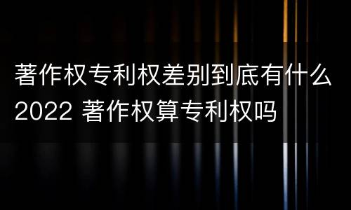 著作权专利权差别到底有什么2022 著作权算专利权吗