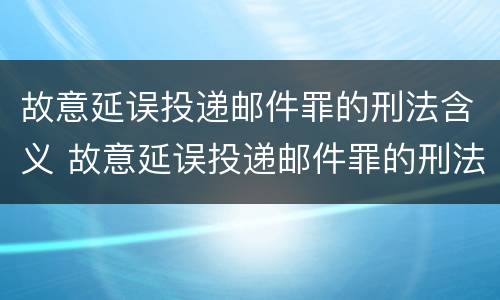 故意延误投递邮件罪的刑法含义 故意延误投递邮件罪的刑法含义是什么
