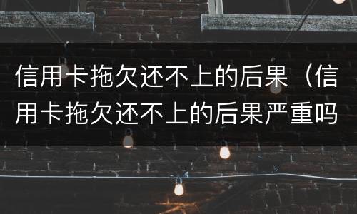 信用卡拖欠还不上的后果（信用卡拖欠还不上的后果严重吗）