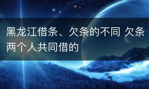 黑龙江借条、欠条的不同 欠条两个人共同借的