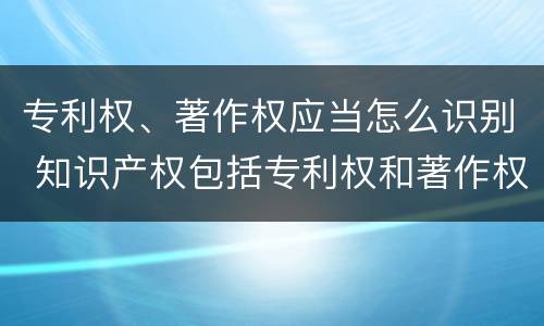 专利权、著作权应当怎么识别 知识产权包括专利权和著作权吗