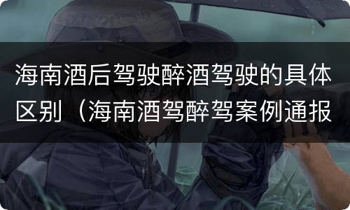 海南酒后驾驶醉酒驾驶的具体区别（海南酒驾醉驾案例通报）