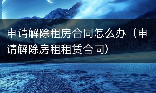 申请解除租房合同怎么办（申请解除房租租赁合同）