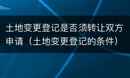 土地变更登记是否须转让双方申请（土地变更登记的条件）