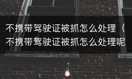不携带驾驶证被抓怎么处理（不携带驾驶证被抓怎么处理呢）