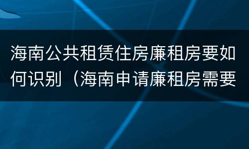 海南公共租赁住房廉租房要如何识别（海南申请廉租房需要什么条件和资料）
